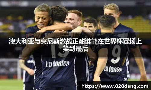 澳大利亚与突尼斯激战正酣谁能在世界杯赛场上笑到最后