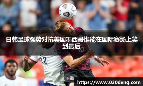 日韩足球强势对抗美国墨西哥谁能在国际赛场上笑到最后