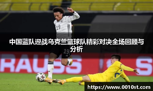 中国蓝队迎战乌克兰篮球队精彩对决全场回顾与分析